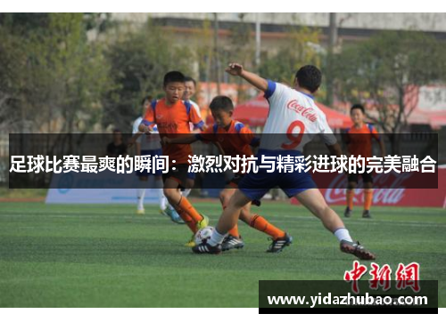 足球比赛最爽的瞬间：激烈对抗与精彩进球的完美融合