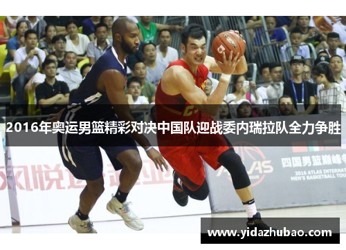 2016年奥运男篮精彩对决中国队迎战委内瑞拉队全力争胜