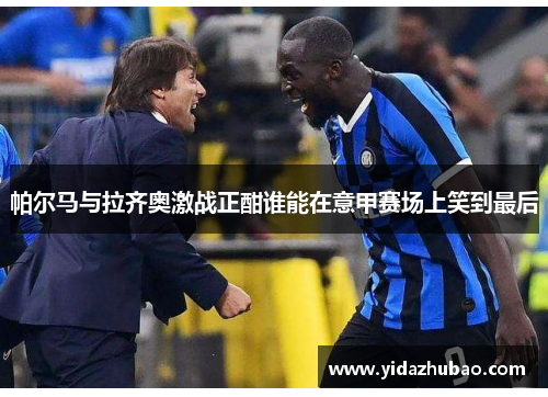 帕尔马与拉齐奥激战正酣谁能在意甲赛场上笑到最后