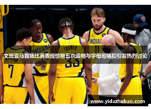 文班亚马首场比赛表现惊艳五次盖帽与字母哥隔扣引发热烈讨论