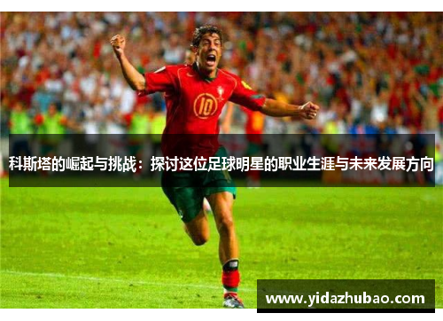 科斯塔的崛起与挑战：探讨这位足球明星的职业生涯与未来发展方向