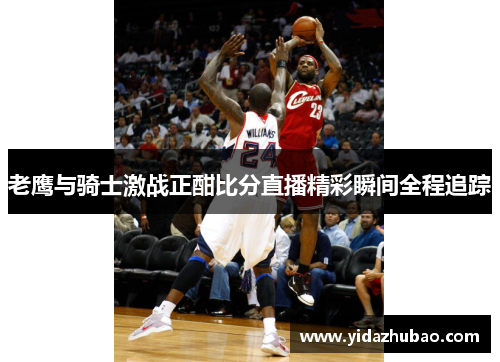 老鹰与骑士激战正酣比分直播精彩瞬间全程追踪
