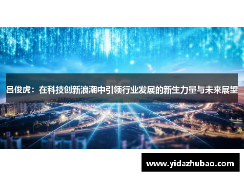 吕俊虎：在科技创新浪潮中引领行业发展的新生力量与未来展望
